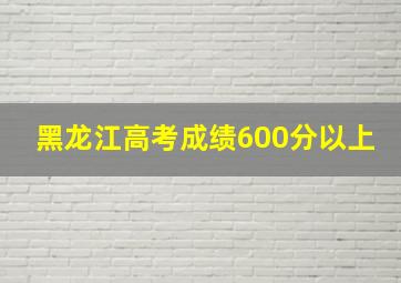 黑龙江高考成绩600分以上