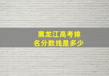 黑龙江高考排名分数线是多少