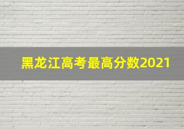 黑龙江高考最高分数2021