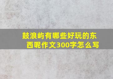 鼓浪屿有哪些好玩的东西呢作文300字怎么写