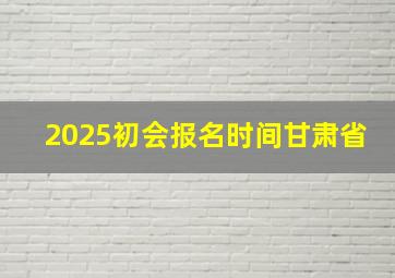 2025初会报名时间甘肃省