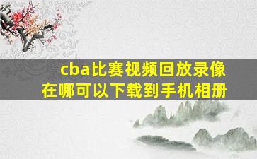 cba比赛视频回放录像在哪可以下载到手机相册