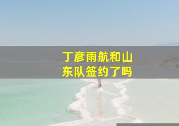 丁彦雨航和山东队签约了吗