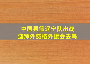 中国男篮辽宁队出战迪拜外费格外援会去吗