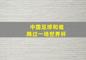 中国足球和谁踢过一场世界杯