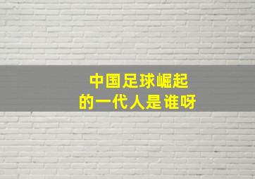 中国足球崛起的一代人是谁呀