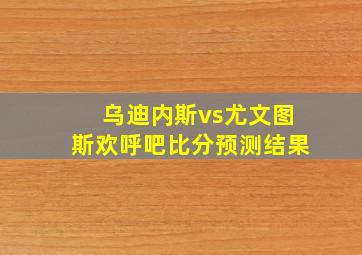 乌迪内斯vs尤文图斯欢呼吧比分预测结果