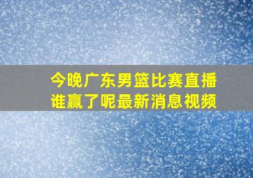 今晚广东男篮比赛直播谁赢了呢最新消息视频