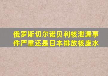 俄罗斯切尔诺贝利核泄漏事件严重还是日本排放核废水