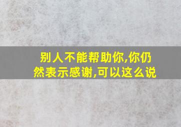 别人不能帮助你,你仍然表示感谢,可以这么说