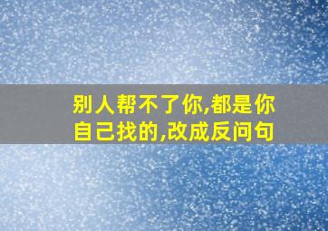 别人帮不了你,都是你自己找的,改成反问句