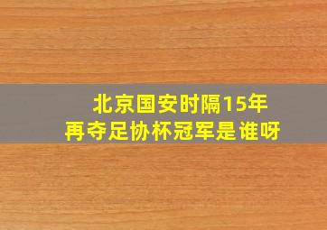 北京国安时隔15年再夺足协杯冠军是谁呀