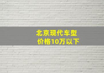 北京现代车型价格10万以下