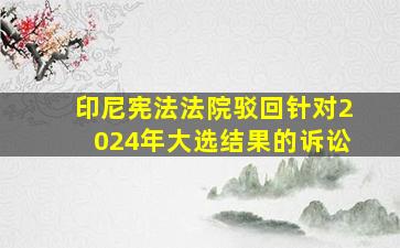 印尼宪法法院驳回针对2024年大选结果的诉讼