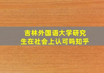 吉林外国语大学研究生在社会上认可吗知乎