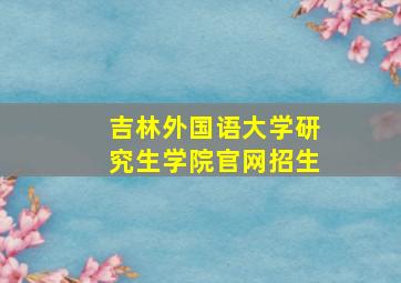 吉林外国语大学研究生学院官网招生