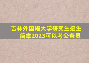 吉林外国语大学研究生招生简章2023可以考公务员