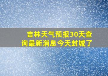 吉林天气预报30天查询最新消息今天封城了