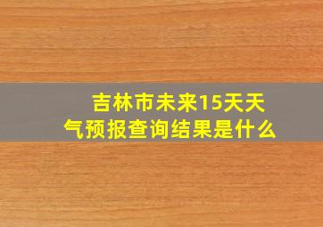 吉林市未来15天天气预报查询结果是什么