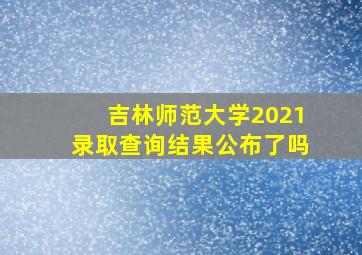 吉林师范大学2021录取查询结果公布了吗