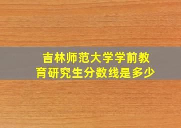 吉林师范大学学前教育研究生分数线是多少