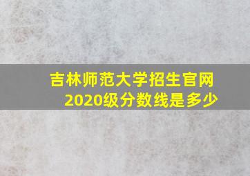 吉林师范大学招生官网2020级分数线是多少