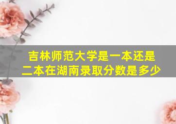 吉林师范大学是一本还是二本在湖南录取分数是多少