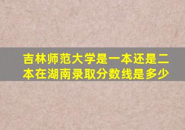 吉林师范大学是一本还是二本在湖南录取分数线是多少