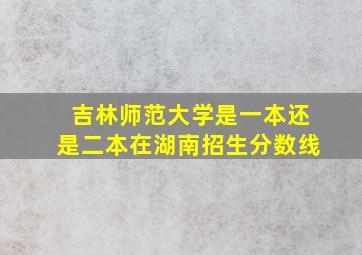 吉林师范大学是一本还是二本在湖南招生分数线