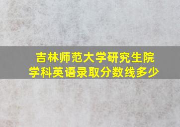 吉林师范大学研究生院学科英语录取分数线多少