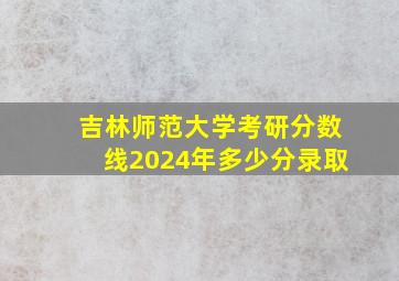 吉林师范大学考研分数线2024年多少分录取