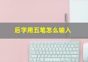 后字用五笔怎么输入