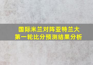 国际米兰对阵亚特兰大第一轮比分预测结果分析