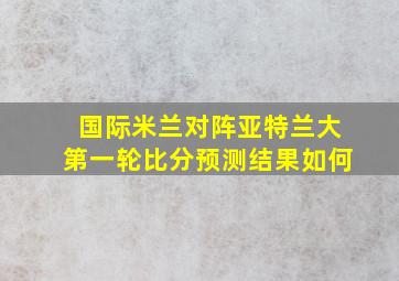 国际米兰对阵亚特兰大第一轮比分预测结果如何