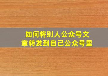 如何将别人公众号文章转发到自己公众号里