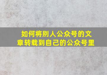 如何将别人公众号的文章转载到自己的公众号里