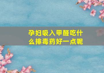 孕妇吸入甲醛吃什么排毒药好一点呢