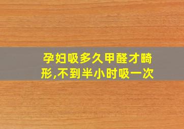 孕妇吸多久甲醛才畸形,不到半小时吸一次