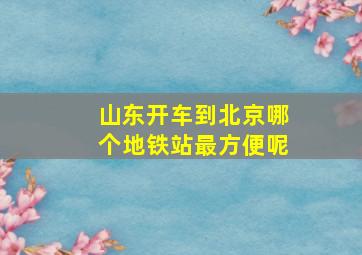 山东开车到北京哪个地铁站最方便呢