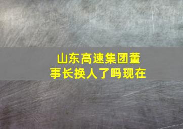 山东高速集团董事长换人了吗现在