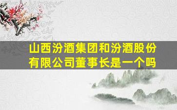 山西汾酒集团和汾酒股份有限公司董事长是一个吗