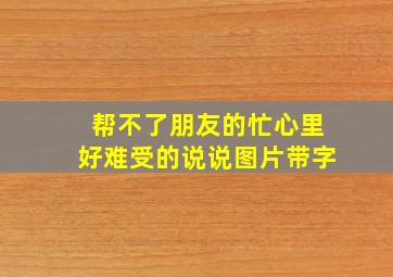 帮不了朋友的忙心里好难受的说说图片带字