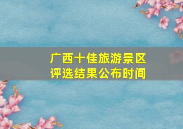 广西十佳旅游景区评选结果公布时间