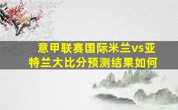 意甲联赛国际米兰vs亚特兰大比分预测结果如何