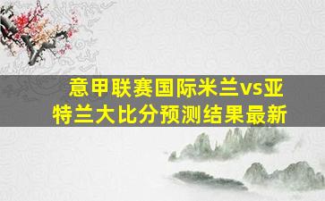 意甲联赛国际米兰vs亚特兰大比分预测结果最新