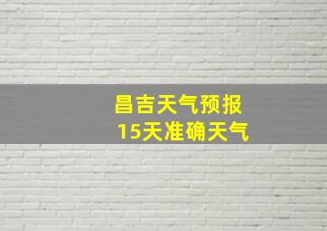 昌吉天气预报15天准确天气