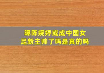 曝陈婉婷或成中国女足新主帅了吗是真的吗