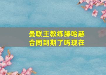 曼联主教练滕哈赫合同到期了吗现在