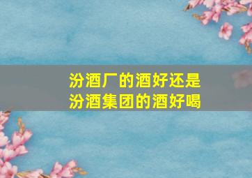 汾酒厂的酒好还是汾酒集团的酒好喝