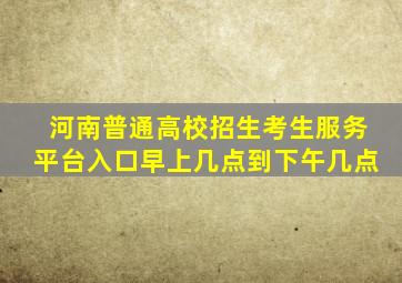 河南普通高校招生考生服务平台入口早上几点到下午几点